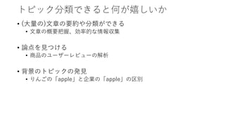 トピック分類できると何が嬉しいか
• (大量の)文章の要約や分類ができる
• 文章の概要把握、効率的な情報収集
• 論点を見つける
• 商品のユーザーレビューの解析
• 背景のトピックの発見
• りんごの「apple」と企業の「apple」の区別
 