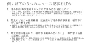 例：以下の３つのニュース記事をLDA
1. 博多駅前 再び道路７センチほど沈み込む 通行止めに
• ２６日未明、福岡市のＪＲ博多駅前の大規模に道路が陥没した現場付近で、再び道路が
最大で深さ７センチほど沈んでいるのが見つかり、警察は周辺の交通を規制して、詳し
い状態などを調べています。・・・
2. 陥没めど立たぬ休業補償 飲食店など博多駅前事業者 福岡市に
問い合わせ５０件
• 福岡市のＪＲ博多駅前の道路陥没事故で休業を余儀なくされた飲食店などの事業者から
損失補償に関する問い合わせが市に相次ぎ、１１日までに５０件を超えた。・・・
3. 陥没周辺の建物は？ 福岡市「倒壊の恐れなし」 専門家「地震
の揺れに注意を」
• 陥没事故の周辺では、建物の倒壊など二次被害も懸念された。福岡市は８日、陥没箇所を中心
に東西約４００メートル、南北約１５０メートルにある４２棟で応急危険度判定を実
施。・・・
 