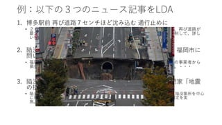 例：以下の３つのニュース記事をLDA
1. 博多駅前 再び道路７センチほど沈み込む 通行止めに
• ２６日未明、福岡市のＪＲ博多駅前の大規模に道路が陥没した現場付近で、再び道路が
最大で深さ７センチほど沈んでいるのが見つかり、警察は周辺の交通を規制して、詳し
い状態などを調べています。・・・
2. 陥没めど立たぬ休業補償 飲食店など博多駅前事業者 福岡市に
問い合わせ５０件
• 福岡市のＪＲ博多駅前の道路陥没事故で休業を余儀なくされた飲食店などの事業者から
損失補償に関する問い合わせが市に相次ぎ、１１日までに５０件を超えた。・・・
3. 陥没周辺の建物は？ 福岡市「倒壊の恐れなし」 専門家「地震
の揺れに注意を」
• 陥没事故の周辺では、建物の倒壊など二次被害も懸念された。福岡市は８日、陥没箇所を中心
に東西約４００メートル、南北約１５０メートルにある４２棟で応急危険度判定を実
施。・・・
 