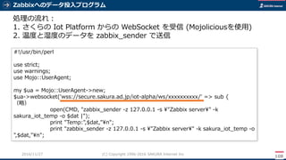 Zabbixへのデータ投入プログラム
108
(C) Copyright 1996-2016 SAKURA Internet Inc2016/11/28
処理の流れ：
1. さくらの Iot Platform からの WebSocket を受信 (Mojoliciousを使用)
2. 温度と湿度のデータを zabbix_sender で送信
#!/usr/bin/perl
use strict;
use warnings;
use Mojo::UserAgent;
my $ua = Mojo::UserAgent->new;
$ua->websocket('wss://secure.sakura.ad.jp/iot-alpha/ws/xxxxxxxxxx/' => sub {
（略）
open(CMD, "zabbix_sender -z 127.0.0.1 -s ¥"Zabbix server¥" -k
sakura_iot_temp -o $dat |");
print "Temp:",$dat,"¥n";
print "zabbix_sender -z 127.0.0.1 -s ¥"Zabbix server¥" -k sakura_iot_temp -o
",$dat,"¥n";
 