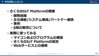 今日お話ししたこと
115
(C) Copyright 1996-2016 SAKURA Internet Inc2016/11/28
• さくらのIoT Platformの概要
• 開発経緯
• 主な機能/システム構成/パートナー連携
• 事例
• β版の販売について
• 実際に使ってみる
• マイコンおよびプログラムの構築
• さくらのIoT Platformの設定
• Webサービスとの連携
 