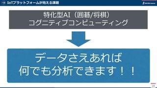 IoTプラットフォームが抱える課題
18
特化型AI（囲碁/将棋）
コグニティブコンピューティング
データさえあれば
何でも分析できます！！
 