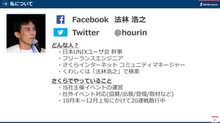 私について
2
どんな人？
・日本UNIXユーザ会 幹事
・フリーランスエンジニア
・さくらインターネット コミュニティマネージャー
・くわしくは「法林浩之」で検索
さくらでやっていること
・当社主催イベントの運営
・社外イベント対応(協賛/出展/登壇/取材など)
・10月末～12月上旬にかけて20連戦敢行中
写真 Twitter @hourin
Facebook 法林 浩之
 