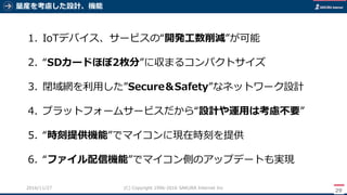 量産を考慮した設計、機能
29
(C) Copyright 1996-2016 SAKURA Internet Inc2016/11/28
1. IoTデバイス、サービスの“開発工数削減”が可能
2. “SDカードほぼ2枚分”に収まるコンパクトサイズ
3. 閉域網を利用した”Secure＆Safety”なネットワーク設計
4. プラットフォームサービスだから“設計や運用は考慮不要”
5. “時刻提供機能”でマイコンに現在時刻を提供
6. “ファイル配信機能”でマイコン側のアップデートも実現
 