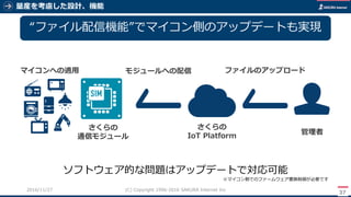 量産を考慮した設計、機能
37
(C) Copyright 1996-2016 SAKURA Internet Inc2016/11/28
“ファイル配信機能”でマイコン側のアップデートも実現
ファイルのアップロードモジュールへの配信
ソフトウェア的な問題はアップデートで対応可能
※マイコン側でのファームウェア書換制御が必要です
管理者
さくらの
IoT Platform
さくらの
通信モジュール
マイコンへの適用
 