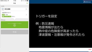 トリガーを設定
例：防災速報
地震情報が出たら
熱中症の危険度が高まったら
津波警報・注意報が発令されたら
 