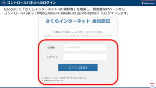 コントロールパネルへのログイン
78
Googleにて「さくらインターネット iot 開発者」を検索し、開発者向けページから
コントロールパネル（https://secure.sakura.ad.jp/iot-alpha/）にログインします。
 