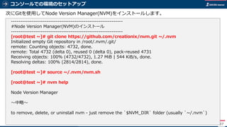 コンソールでの環境のセットアップ
87
次にGitを使用してNode Version Manager(NVM)をインストールします。
------------------------------------------------------------
#Node Version Manager(NVM)のインストール
------------------------------------------------------------
[root@test ~]# git clone https://github.com/creationix/nvm.git ~/.nvm
Initialized empty Git repository in /root/.nvm/.git/
remote: Counting objects: 4732, done.
remote: Total 4732 (delta 0), reused 0 (delta 0), pack-reused 4731
Receiving objects: 100% (4732/4732), 1.27 MiB | 544 KiB/s, done.
Resolving deltas: 100% (2814/2814), done.
[root@test ~]# source ~/.nvm/nvm.sh
[root@test ~]# nvm help
Node Version Manager
～中略～
to remove, delete, or uninstall nvm - just remove the `$NVM_DIR` folder (usually `~/.nvm`)
 