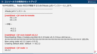 コンソールでの環境のセットアップ
88
NVMを使用し、Node-REDが稼動するためのNode.jsをインストールします。
------------------------------------------------------------
#Node.jsのインストール
------------------------------------------------------------
[root@test ~]# nvm ls-remote
v0.1.14
v0.1.15
～中略～
v6.2.1
v6.2.2
[root@test ~]# nvm install v6.2.2
Downloading https://nodejs.org/dist/v6.2.2/node-v6.2.2-linux-x64.tar.xz...
#################################################### 100.0%
Now using node v6.2.2 (npm v3.9.5)
Creating default alias: default -> v6.2.2
[root@test ~]# node -v
v6.2.2
 