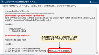 コンソールでの環境のセットアップ
89
Node-REDをインストールし、起動します。以降はWebブラウザで作業します。
------------------------------------------------------------
#Node-Redのインストール
------------------------------------------------------------
[root@test ~]# npm install -g node-red
npm WARN deprecated i18next-client@1.10.3: you can use npm install i18next from version 2.0.0
/root/.nvm/versions/node/v6.2.2/bin/node-red ->
～中略～
`-- xmlbuilder@4.2.1
`-- lodash@4.13.1
[root@test ~]# node-red
Welcome to Node-RED
～中略～
21 Jun 14:29:05 - [info] Started flows
21 Jun 14:29:05 - [info] Server now running at http://127.0.0.1:1880/
ここのIPアドレスをサーバのグローバルIP
アドレスに変更してブラウザでアクセス
 