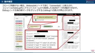 動作確認
100
フローに問題がない場合、Websocketノード下部に「connected」と表示され、
コンソールのdebug内にプラットフォームから取得したJSONデータを確認できます。
Debugノード右端の緑マークをクリックするとdebugへの表示が停止されます。
 
