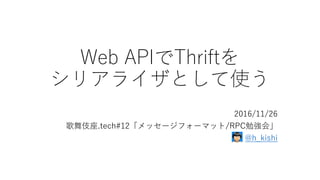 Web APIでThriftを
シリアライザとして使う
2016/11/26
歌舞伎座.tech#12「メッセージフォーマット/RPC勉強会」
@h_kishi
 