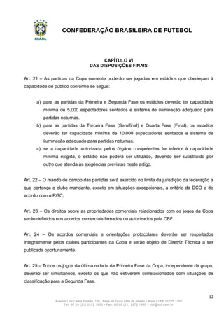 CONFEDERAÇÃO BRASILEIRA DE FUTEBOL
12
Avenida Luiz Carlos Prestes, 130 • Barra da Tijuca • Rio de Janeiro • Brasil • CEP 22.775 - 055
Tel: 00 55 (21) 3572 1900 • Fax: 00 55 (21) 3572 1990 • cbf@cbf.com.br
CAPÍTULO VI
DAS DISPOSIÇÕES FINAIS
Art. 21 – As partidas da Copa somente poderão ser jogadas em estádios que obedeçam à
capacidade de público conforme se segue:
a) para as partidas da Primeira e Segunda Fase os estádios deverão ter capacidade
mínima de 5.000 espectadores sentados e sistema de iluminação adequado para
partidas noturnas.
b) para as partidas da Terceira Fase (Semifinal) e Quarta Fase (Final), os estádios
deverão ter capacidade mínima de 10.000 espectadores sentados e sistema de
iluminação adequado para partidas noturnas.
c) se a capacidade autorizada pelos órgãos competentes for inferior à capacidade
mínima exigida, o estádio não poderá ser utilizado, devendo ser substituído por
outro que atenda às exigências previstas neste artigo.
Art. 22 – O mando de campo das partidas será exercido no limite da jurisdição da federação a
que pertença o clube mandante, exceto em situações excepcionais, a critério da DCO e de
acordo com o RGC.
Art. 23 – Os direitos sobre as propriedades comerciais relacionados com os jogos da Copa
serão definidos nos acordos comerciais firmados ou autorizados pela CBF.
Art. 24 – Os acordos comerciais e orientações protocolares deverão ser respeitados
integralmente pelos clubes participantes da Copa e serão objeto de Diretriz Técnica a ser
publicada oportunamente.
Art. 25 – Todos os jogos da última rodada da Primeira Fase da Copa, independente de grupo,
deverão ser simultâneos, exceto os que não estiverem correlacionados com situações de
classificação para a Segunda Fase.
 