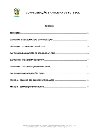 CONFEDERAÇÃO BRASILEIRA DE FUTEBOL
2
Avenida Luiz Carlos Prestes, 130 • Barra da Tijuca • Rio de Janeiro • Brasil • CEP 22.775 - 055
Tel: 00 55 (21) 3572 1900 • Fax: 00 55 (21) 3572 1990 • cbf@cbf.com.br
SUMÁRIO
DEFINIÇÕES......................................................................................................................................... 3
CAPÍTULO I - DA DENOMINAÇÃO E PARTICIPAÇÃO....................................................................... 4
CAPÍTULO II - DO TROFÉU E DOS TÍTULOS ..................................................................................... 5
CAPÍTULO III - DA CONDIÇÃO DE JOGO DOS ATLETAS................................................................. 6
CAPÍTULO IV - DO SISTEMA DE DISPUTA ........................................................................................ 7
CAPÍTULO V - DAS DISPOSIÇÕES FINANCEIRAS.......................................................................... 11
CAPÍTULO VI - DAS DISPOSIÇÕES FINAIS ..................................................................................... 12
ANEXO A – RELAÇÃO DOS CLUBES PARTICIPANTES ................................................................. 14
ANEXO B – COMPOSIÇÃO DOS GRUPOS....................................................................................... 15
 