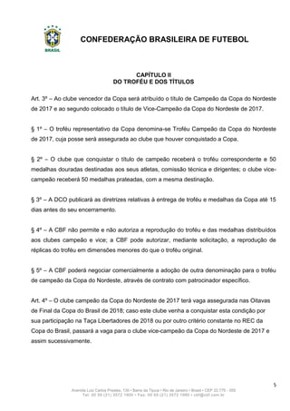 CONFEDERAÇÃO BRASILEIRA DE FUTEBOL
5
Avenida Luiz Carlos Prestes, 130 • Barra da Tijuca • Rio de Janeiro • Brasil • CEP 22.775 - 055
Tel: 00 55 (21) 3572 1900 • Fax: 00 55 (21) 3572 1990 • cbf@cbf.com.br
CAPÍTULO II
DO TROFÉU E DOS TÍTULOS
Art. 3º – Ao clube vencedor da Copa será atribuído o título de Campeão da Copa do Nordeste
de 2017 e ao segundo colocado o título de Vice-Campeão da Copa do Nordeste de 2017.
§ 1º – O troféu representativo da Copa denomina-se Troféu Campeão da Copa do Nordeste
de 2017, cuja posse será assegurada ao clube que houver conquistado a Copa.
§ 2º – O clube que conquistar o título de campeão receberá o troféu correspondente e 50
medalhas douradas destinadas aos seus atletas, comissão técnica e dirigentes; o clube vice-
campeão receberá 50 medalhas prateadas, com a mesma destinação.
§ 3º – A DCO publicará as diretrizes relativas à entrega de troféu e medalhas da Copa até 15
dias antes do seu encerramento.
§ 4º – A CBF não permite e não autoriza a reprodução do troféu e das medalhas distribuídos
aos clubes campeão e vice; a CBF pode autorizar, mediante solicitação, a reprodução de
réplicas do troféu em dimensões menores do que o troféu original.
§ 5º – A CBF poderá negociar comercialmente a adoção de outra denominação para o troféu
de campeão da Copa do Nordeste, através de contrato com patrocinador específico.
Art. 4º – O clube campeão da Copa do Nordeste de 2017 terá vaga assegurada nas Oitavas
de Final da Copa do Brasil de 2018; caso este clube venha a conquistar esta condição por
sua participação na Taça Libertadores de 2018 ou por outro critério constante no REC da
Copa do Brasil, passará a vaga para o clube vice-campeão da Copa do Nordeste de 2017 e
assim sucessivamente.
 