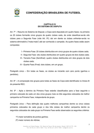 CONFEDERAÇÃO BRASILEIRA DE FUTEBOL
7
Avenida Luiz Carlos Prestes, 130 • Barra da Tijuca • Rio de Janeiro • Brasil • CEP 22.775 - 055
Tel: 00 55 (21) 3572 1900 • Fax: 00 55 (21) 3572 1990 • cbf@cbf.com.br
CAPÍTULO IV
DO SISTEMA DE DISPUTA
Art. 7º – Resumo do Sistema de Disputa: a Copa será disputada em quatro fases; na primeira
os 20 clubes formarão cinco grupos de quatro clubes cada, de onde classificar-se-ão oito
clubes para a Segunda Fase (vide Art. 9º); daí em diante os clubes enfrentar-se-ão no
sistema eliminatório (“mata-mata”) até ser conhecido o campeão. As quatro fases estão assim
compostas:
I - Primeira Fase: 20 clubes distribuídos em cinco grupos de quatro clubes cada;
II - Segunda Fase: oito clubes distribuídos em quatro grupos de dois clubes cada;
III - Terceira Fase (Semifinal): quatro clubes distribuídos em dois grupos de dois
clubes cada;
IV - Quarta Fase (Final): dois clubes, em um grupo.
Parágrafo único – Em todas as fases, os clubes as iniciarão com zero ponto (ganhos e
perdidos).
Art. 8º – A composição dos grupos para todas as fases da Copa está identificada no Anexo B
do presente REC.
Art. 9º – Após o término da Primeira Fase estarão classificados para a fase seguinte o
primeiro colocado de cada um dos cinco grupos mais os três segundos colocados de melhor
campanha na Primeira Fase, independente de grupo.
Parágrafo único – Para definição das quatro melhores campanhas dentre os cinco clubes
primeiros colocados de cada grupo e dos três clubes de melhor campanha dentre os
segundos colocados de cada grupo na Primeira Fase serão observados os seguintes critérios:
1º) maior somatória de pontos ganhos;
2º) maior número de vitórias;
 