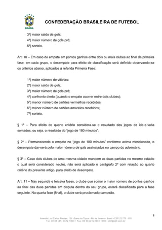 CONFEDERAÇÃO BRASILEIRA DE FUTEBOL
8
Avenida Luiz Carlos Prestes, 130 • Barra da Tijuca • Rio de Janeiro • Brasil • CEP 22.775 - 055
Tel: 00 55 (21) 3572 1900 • Fax: 00 55 (21) 3572 1990 • cbf@cbf.com.br
3º) maior saldo de gols;
4º) maior número de gols pró;
5º) sorteio.
Art. 10 – Em caso de empate em pontos ganhos entre dois ou mais clubes ao final da primeira
fase, em cada grupo, o desempate para efeito de classificação será definido observando-se
os critérios abaixo, aplicados à referida Primeira Fase:
1º) maior número de vitórias;
2º) maior saldo de gols;
3º) maior número de gols pró;
4º) confronto direto (quando o empate ocorrer entre dois clubes);
5°) menor número de cartões vermelhos recebidos;
6°) menor número de cartões amarelos recebidos;
7º) sorteio.
§ 1º – Para efeito do quarto critério considera-se o resultado dos jogos de ida-e-volta
somados, ou seja, o resultado do “jogo de 180 minutos”.
§ 2º – Permanecendo o empate no “jogo de 180 minutos” conforme acima mencionado, o
desempate dar-se-á pelo maior número de gols assinalados no campo do adversário.
§ 3º – Caso dois clubes de uma mesma cidade mandem as duas partidas no mesmo estádio
o qual será considerado neutro, não será aplicado o parágrafo 2º com relação ao quarto
critério do presente artigo, para efeito de desempate.
Art. 11 – Nas segunda e terceira fases, o clube que somar o maior número de pontos ganhos
ao final das duas partidas em disputa dentro do seu grupo, estará classificado para a fase
seguinte. Na quarta fase (final), o clube será proclamado campeão.
 