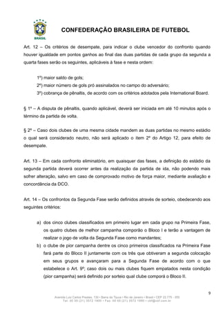 CONFEDERAÇÃO BRASILEIRA DE FUTEBOL
9
Avenida Luiz Carlos Prestes, 130 • Barra da Tijuca • Rio de Janeiro • Brasil • CEP 22.775 - 055
Tel: 00 55 (21) 3572 1900 • Fax: 00 55 (21) 3572 1990 • cbf@cbf.com.br
Art. 12 – Os critérios de desempate, para indicar o clube vencedor do confronto quando
houver igualdade em pontos ganhos ao final das duas partidas de cada grupo da segunda a
quarta fases serão os seguintes, aplicáveis à fase e nesta ordem:
1º) maior saldo de gols;
2º) maior número de gols pró assinalados no campo do adversário;
3º) cobrança de pênaltis, de acordo com os critérios adotados pela International Board.
§ 1º – A disputa de pênaltis, quando aplicável, deverá ser iniciada em até 10 minutos após o
término da partida de volta.
§ 2º – Caso dois clubes de uma mesma cidade mandem as duas partidas no mesmo estádio
o qual será considerado neutro, não será aplicado o item 2º do Artigo 12, para efeito de
desempate.
Art. 13 – Em cada confronto eliminatório, em quaisquer das fases, a definição do estádio da
segunda partida deverá ocorrer antes da realização da partida de ida, não podendo mais
sofrer alteração, salvo em caso de comprovado motivo de força maior, mediante avaliação e
concordância da DCO.
Art. 14 – Os confrontos da Segunda Fase serão definidos através de sorteio, obedecendo aos
seguintes critérios:
a) dos cinco clubes classificados em primeiro lugar em cada grupo na Primeira Fase,
os quatro clubes de melhor campanha comporão o Bloco I e terão a vantagem de
realizar o jogo de volta da Segunda Fase como mandantes;
b) o clube de pior campanha dentre os cinco primeiros classificados na Primeira Fase
fará parte do Bloco II juntamente com os três que obtiveram a segunda colocação
em seus grupos e avançaram para a Segunda Fase de acordo com o que
estabelece o Art. 9º; caso dois ou mais clubes fiquem empatados nesta condição
(pior campanha) será definido por sorteio qual clube comporá o Bloco II.
 