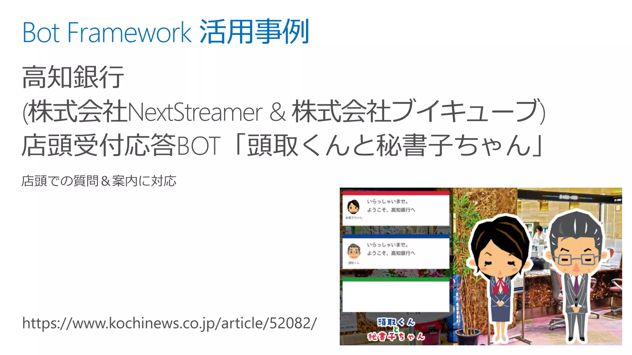 Bot Framework 活用事例
高知銀行
(株式会社NextStreamer & 株式会社ブイキューブ)
店頭受付応答BOT「頭取くんと秘書子ちゃん」
 