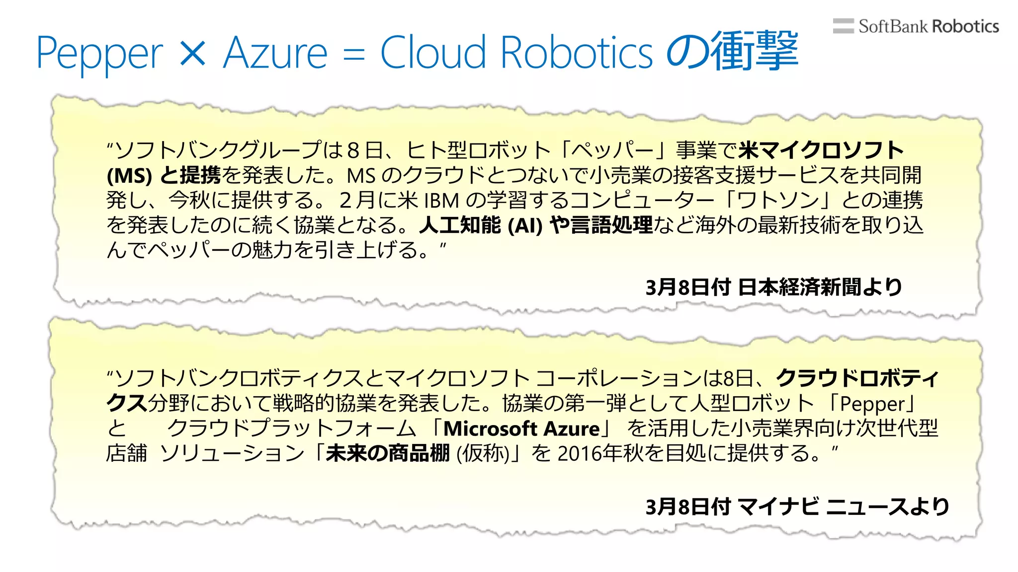 Pepper × Azure = Cloud Robotics の衝撃
“ソフトバンクグループは８日、ヒト型ロボット「ペッパー」事業で米マイクロソフト
(MS) と提携を発表した。MS のクラウドとつないで小売業の接客支援サービスを共同開
発し、今秋に提供する。２月に米 IBM の学習するコンピューター「ワトソン」との連携
を発表したのに続く協業となる。人工知能 (AI) や言語処理など海外の最新技術を取り込
んでペッパーの魅力を引き上げる。”
3月8日付 日本経済新聞より
“ソフトバンクロボティクスとマイクロソフト コーポレーションは8日、クラウドロボティ
クス分野において戦略的協業を発表した。協業の第一弾として人型ロボット 「Pepper」
と クラウドプラットフォーム 「Microsoft Azure」 を活用した小売業界向け次世代型
店舗 ソリューション「未来の商品棚 (仮称)」を 2016年秋を目処に提供する。”
3月8日付 マイナビ ニュースより
 