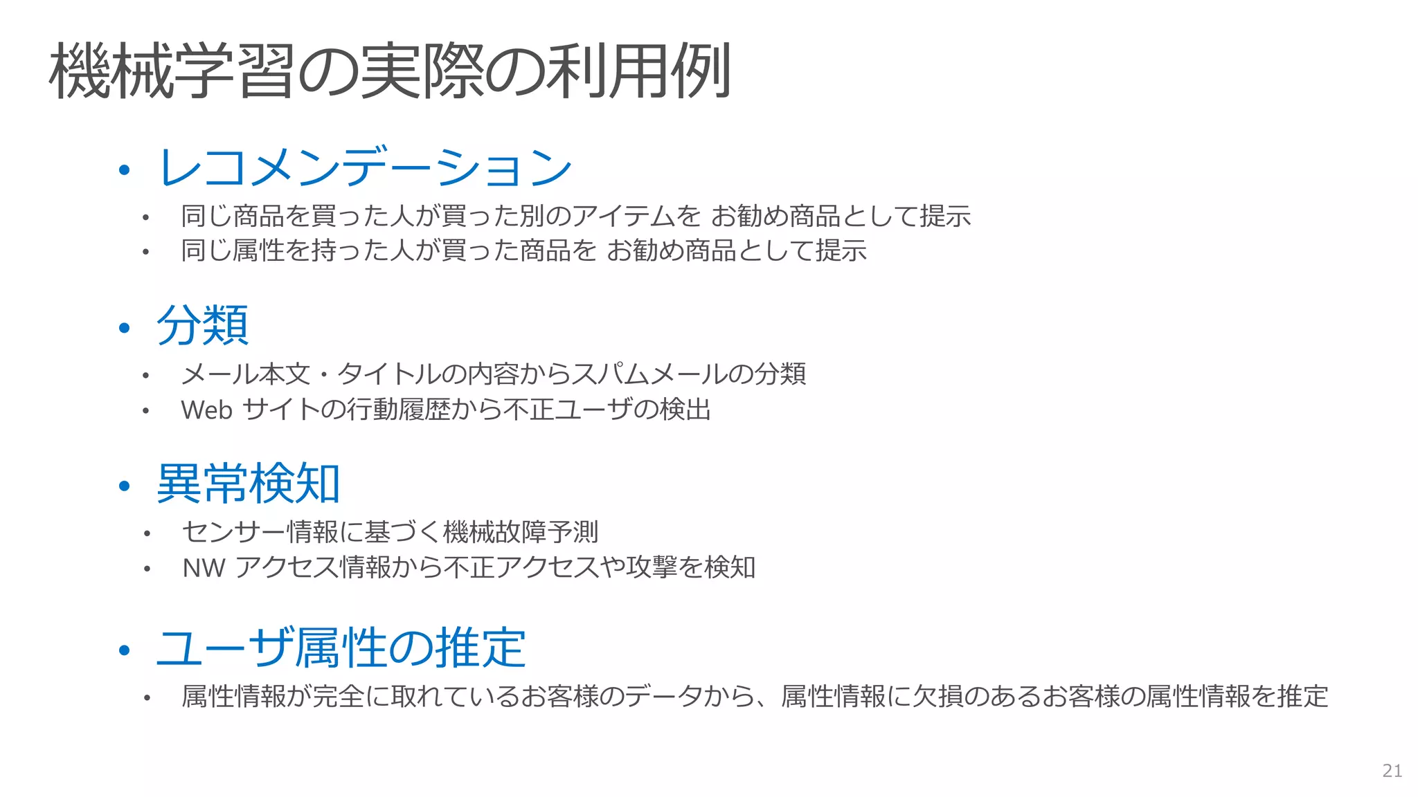 • レコメンデーション
• 同じ商品を買った人が買った別のアイテムを お勧め商品として提示
• 同じ属性を持った人が買った商品を お勧め商品として提示
• 分類
• メール本文・タイトルの内容からスパムメールの分類
• Web サイトの行動履歴から不正ユーザの検出
• 異常検知
• センサー情報に基づく機械故障予測
• NW アクセス情報から不正アクセスや攻撃を検知
• ユーザ属性の推定
• 属性情報が完全に取れているお客様のデータから、属性情報に欠損のあるお客様の属性情報を推定
21
 