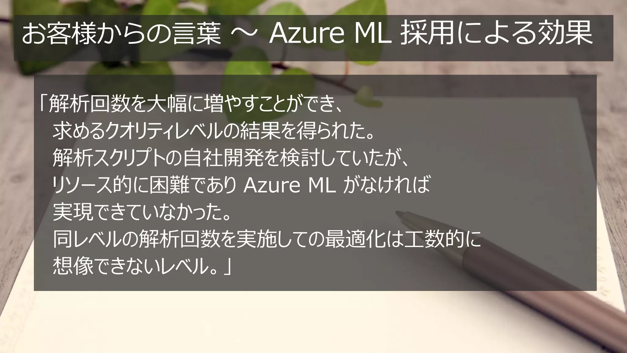 お客様からの言葉 ～ Azure ML 採用による効果
「解析回数を大幅に増やすことができ、
求めるクオリティレベルの結果を得られた。
解析スクリプトの自社開発を検討していたが、
リソース的に困難であり Azure ML がなければ
実現できていなかった。
同レベルの解析回数を実施しての最適化は工数的に
想像できないレベル。」
 
