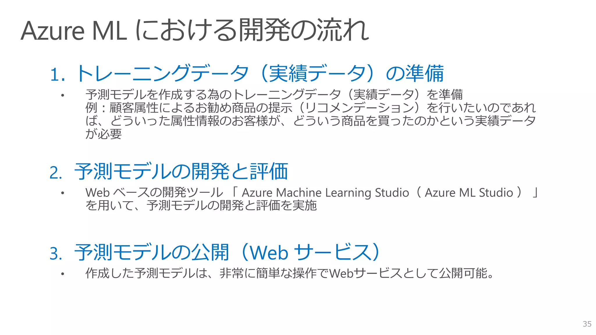 1. トレーニングデータ（実績データ）の準備
• 予測モデルを作成する為のトレーニングデータ（実績データ）を準備
例：顧客属性によるお勧め商品の提示（リコメンデーション）を行いたいのであれ
ば、どういった属性情報のお客様が、どういう商品を買ったのかという実績データ
が必要
2. 予測モデルの開発と評価
3. 予測モデルの公開（Web サービス）
• 作成した予測モデルは、非常に簡単な操作でWebサービスとして公開可能。
35
 