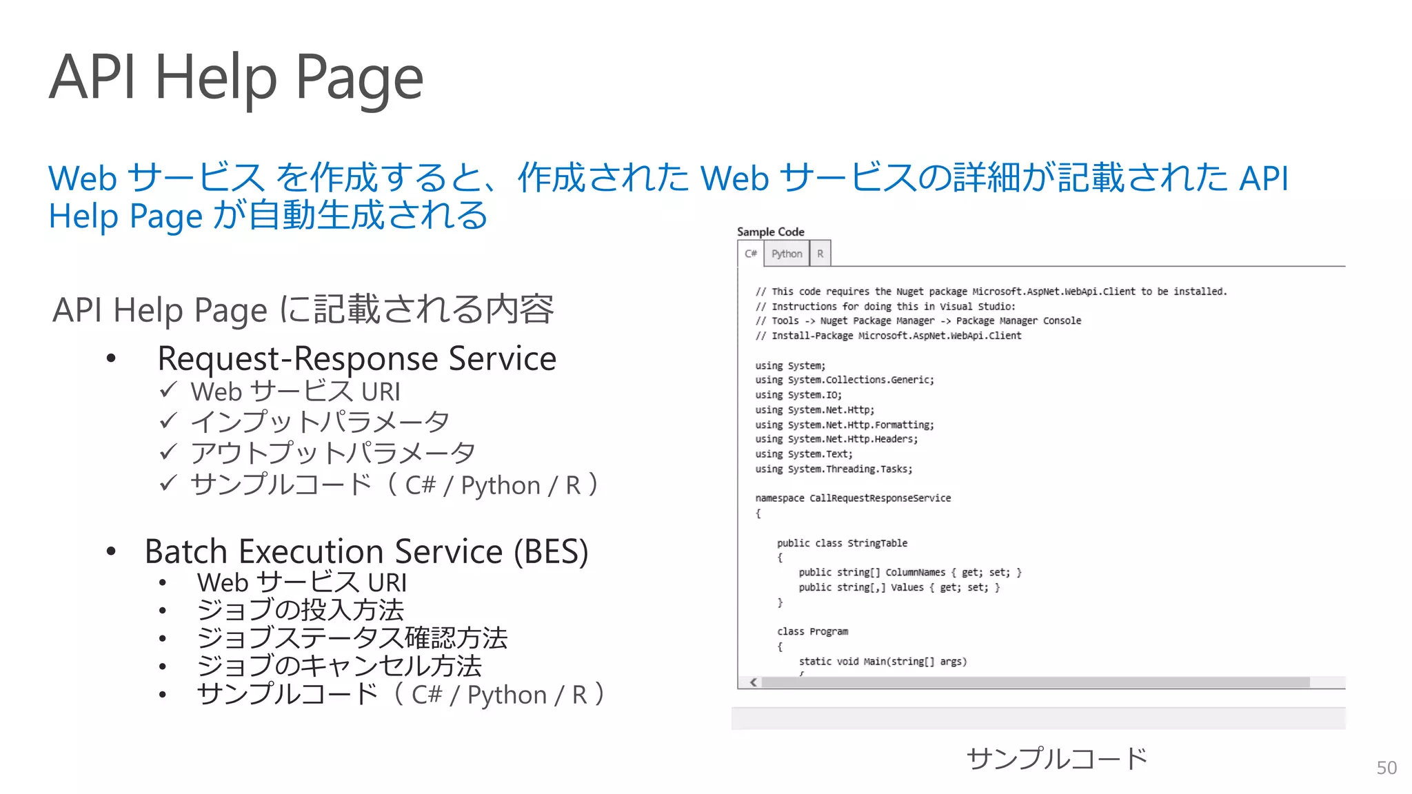 50
• Request-Response Service
 Web サービス URI
 インプットパラメータ
 アウトプットパラメータ
 サンプルコード（ C# / Python / R ）
• Batch Execution Service (BES)
• Web サービス URI
• ジョブの投入方法
• ジョブステータス確認方法
• ジョブのキャンセル方法
• サンプルコード（ C# / Python / R ）
 