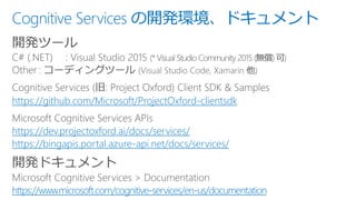Cognitive Services の開発環境、ドキュメント
開発ツール
https://github.com/Microsoft/ProjectOxford-clientsdk
https://dev.projectoxford.ai/docs/services/
https://bingapis.portal.azure-api.net/docs/services/
開発ドキュメント
https://www.microsoft.com/cognitive-services/en-us/documentation
 