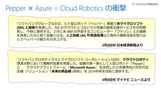 Pepper × Azure = Cloud Robotics の衝撃
“ソフトバンクグループは８日、ヒト型ロボット「ペッパー」事業で米マイクロソフト
(MS) と提携を発表した。MS のクラウドとつないで小売業の接客支援サービスを共同開
発し、今秋に提供する。２月に米 IBM の学習するコンピューター「ワトソン」との連携
を発表したのに続く協業となる。人工知能 (AI) や言語処理など海外の最新技術を取り込
んでペッパーの魅力を引き上げる。”
3月8日付 日本経済新聞より
“ソフトバンクロボティクスとマイクロソフト コーポレーションは8日、クラウドロボティ
クス分野において戦略的協業を発表した。協業の第一弾として人型ロボット 「Pepper」
と クラウドプラットフォーム 「Microsoft Azure」 を活用した小売業界向け次世代型
店舗 ソリューション「未来の商品棚 (仮称)」を 2016年秋を目処に提供する。”
3月8日付 マイナビ ニュースより
 