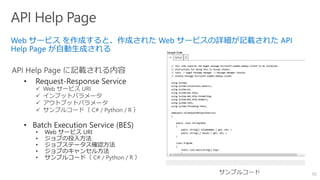 50
• Request-Response Service
 Web サービス URI
 インプットパラメータ
 アウトプットパラメータ
 サンプルコード（ C# / Python / R ）
• Batch Execution Service (BES)
• Web サービス URI
• ジョブの投入方法
• ジョブステータス確認方法
• ジョブのキャンセル方法
• サンプルコード（ C# / Python / R ）
 