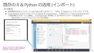61
 依存関係のある R パッケージ (.zip) をまとめて ZIP 化して、”+NEW” で Dataset としてアップロードする
 Saved Datasets からアップロードした Dataset を Drag & Dropし、R 実行モジュールの Script Bundle Port
(一番右側の入力ポート) に接続し、install.packages を利用して ZIP 内の R パッケージを読み込む
 読み込み先としてセットするパスの “src/” 部分は固定
スクリーンショットは、RHmm モジュール
を読み込んで利用している例。依存関係の
ある MASS と nlme を含めている。
 