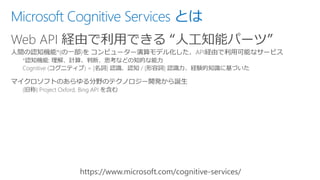 Microsoft Cognitive Services とは
Web API 経由で利用できる “人工知能パーツ”
 