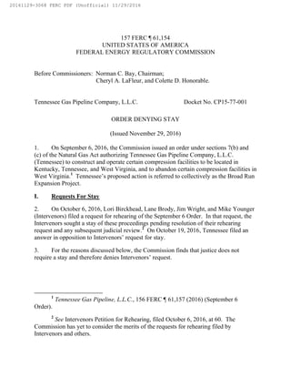 157 FERC ¶ 61,154
UNITED STATES OF AMERICA
FEDERAL ENERGY REGULATORY COMMISSION
Before Commissioners: Norman C. Bay, Chairman;
Cheryl A. LaFleur, and Colette D. Honorable.
Tennessee Gas Pipeline Company, L.L.C. Docket No. CP15-77-001
ORDER DENYING STAY
(Issued November 29, 2016)
1. On September 6, 2016, the Commission issued an order under sections 7(b) and
(c) of the Natural Gas Act authorizing Tennessee Gas Pipeline Company, L.L.C.
(Tennessee) to construct and operate certain compression facilities to be located in
Kentucky, Tennessee, and West Virginia, and to abandon certain compression facilities in
West Virginia.1
Tennessee’s proposed action is referred to collectively as the Broad Run
Expansion Project.
I. Requests For Stay
2. On October 6, 2016, Lori Birckhead, Lane Brody, Jim Wright, and Mike Younger
(Intervenors) filed a request for rehearing of the September 6 Order. In that request, the
Intervenors sought a stay of these proceedings pending resolution of their rehearing
request and any subsequent judicial review.2
On October 19, 2016, Tennessee filed an
answer in opposition to Intervenors’ request for stay.
3. For the reasons discussed below, the Commission finds that justice does not
require a stay and therefore denies Intervenors’ request.
1
Tennessee Gas Pipeline, L.L.C., 156 FERC ¶ 61,157 (2016) (September 6
Order).
2
See Intervenors Petition for Rehearing, filed October 6, 2016, at 60. The
Commission has yet to consider the merits of the requests for rehearing filed by
Intervenors and others.
20161129-3068 FERC PDF (Unofficial) 11/29/2016
 