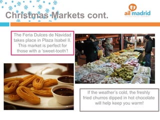 Christmas Markets cont.
The Feria Dulces de Navidad
takes place in Plaza Isabel II.
This market is perfect for
those with a ‘sweet-tooth’!
If the weather’s cold, the freshly
fried churros dipped in hot chocolate
will help keep you warm!
 
