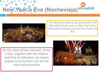 New Year’s Eve (Nochevieja)
As the clock strikes midnight, those
in Sol, together with the millions
watching on television eat twelve
grapes to bring them luck for the
next twelve months
The festivities certainly do not end after 25th
December! Every year on New Year’s Eve,
thousands of people pack into the Puerta del
Sol.
 