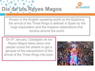 Día de los Reyes Magos
Known in the English speaking world as the Epiphany,
the arrival of the Three Kings is defined in Spain by the
huge expectation and the massive celebrations that
revolve around the event.
On 5th January, Cabalgata de los
Reyes Magos takes place and
people crowd the streets to get a
glimpse of the reenactment of the
arrival of the Three Kings into town.
 