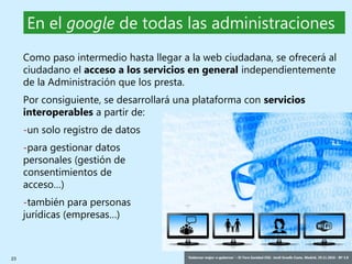 23 ‘Gobernar mejor: e-gobernar’ – IV Foro Sanidad CEG- Jordi Graells Costa. Madrid, 29.11.2016 - BY 3.0
Como paso intermedio hasta llegar a la web ciudadana, se ofrecerá al
ciudadano el acceso a los servicios en general independientemente
de la Administración que los presta.
Por consiguiente, se desarrollará una plataforma con servicios
interoperables a partir de:
-un solo registro de datos
-para gestionar datos
personales (gestión de
consentimientos de
acceso…)
-también para personas
jurídicas (empresas…)
En el google de todas las administraciones
 