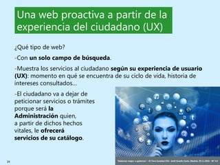 24 ‘Gobernar mejor: e-gobernar’ – IV Foro Sanidad CEG- Jordi Graells Costa. Madrid, 29.11.2016 - BY 3.0
Una web proactiva a partir de la
experiencia del ciudadano (UX)
¿Qué tipo de web?
-Con un solo campo de búsqueda.
-Muestra los servicios al ciudadano según su experiencia de usuario
(UX): momento en qué se encuentra de su ciclo de vida, historia de
intereses consultados…
-El ciudadano va a dejar de
peticionar servicios o trámites
porque será la
Administración quien,
a partir de dichos hechos
vitales, le ofrecerá
servicios de su catálogo.
 