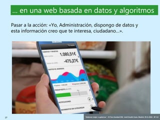 27 ‘Gobernar mejor: e-gobernar’ – IV Foro Sanidad CEG- Jordi Graells Costa. Madrid, 29.11.2016 - BY 3.0
… en una web basada en datos y algoritmos
Pasar a la acción: «Yo, Administración, dispongo de datos y
esta información creo que te interesa, ciudadano…».
 