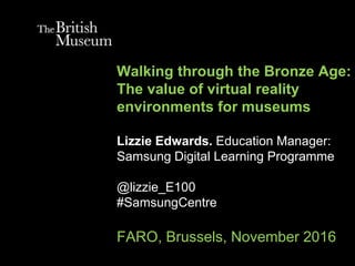 Walking through the Bronze Age:
The value of virtual reality
environments for museums
Lizzie Edwards. Education Manager:
Samsung Digital Learning Programme
@lizzie_E100
#SamsungCentre
FARO, Brussels, November 2016
 