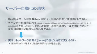 サーバー自動化の現状
• DevOps ツールが多数あるとはいえ、手組みの部分は依然として多い
• 各ベンダーが独自のAPI (Oracle は sqlplus, VMware はPerl, WebSphereはJython、 などベンダーご
とにバラバラ) を出しており、それらを統合して扱う運用ツールが無いため、不
足分は組織ごとに作りこむ必要がある
• 実は、ネットワーク自動化(Junos)の現状とさほど変わらない
• ※ MW が1つ増えて、独自APIが1セット増えた感じ
 