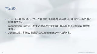 まとめ
• サーバー管理とネットワーク管理には共通部分が多い。運用ツールの多く
は共有できる
• Automation に対応しやすい製品とそうでない製品がある。最初の選択が
重要。
• Junosには、多数の実用的なAutomationツールがある。
 