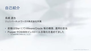自己紹介
長縄 達也
ジュニパーネットワークス株式会社所属
• 前職はSIer にてVMware/Oracle 等の構築、運用を担当
• Puppet でOS/MWインストール自動化を進めてました
• ※ Oracle RAC が辛かった、、 (-_-;)
 
