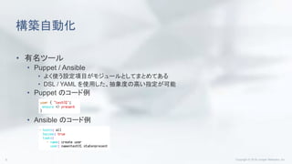 構築自動化
• 有名ツール
• Puppet / Ansible
• よく使う設定項目がモジュールとしてまとめてある
• DSL / YAML を使用した、抽象度の高い指定が可能
• Puppet のコード例
• Ansible のコード例
 