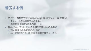 苦労する例
• マイナーなMWだと Puppetforge 等にモジュールが無い
• モジュールから自作する必要あり
• 冪等制の確保がとても大変 (-_-;)
• 製品によっては、そもそもAPIが無いものもある
• Web画面からの変更のみ、など
• curl で作りこむか、泣く泣く手順書で残すケースも、、
 