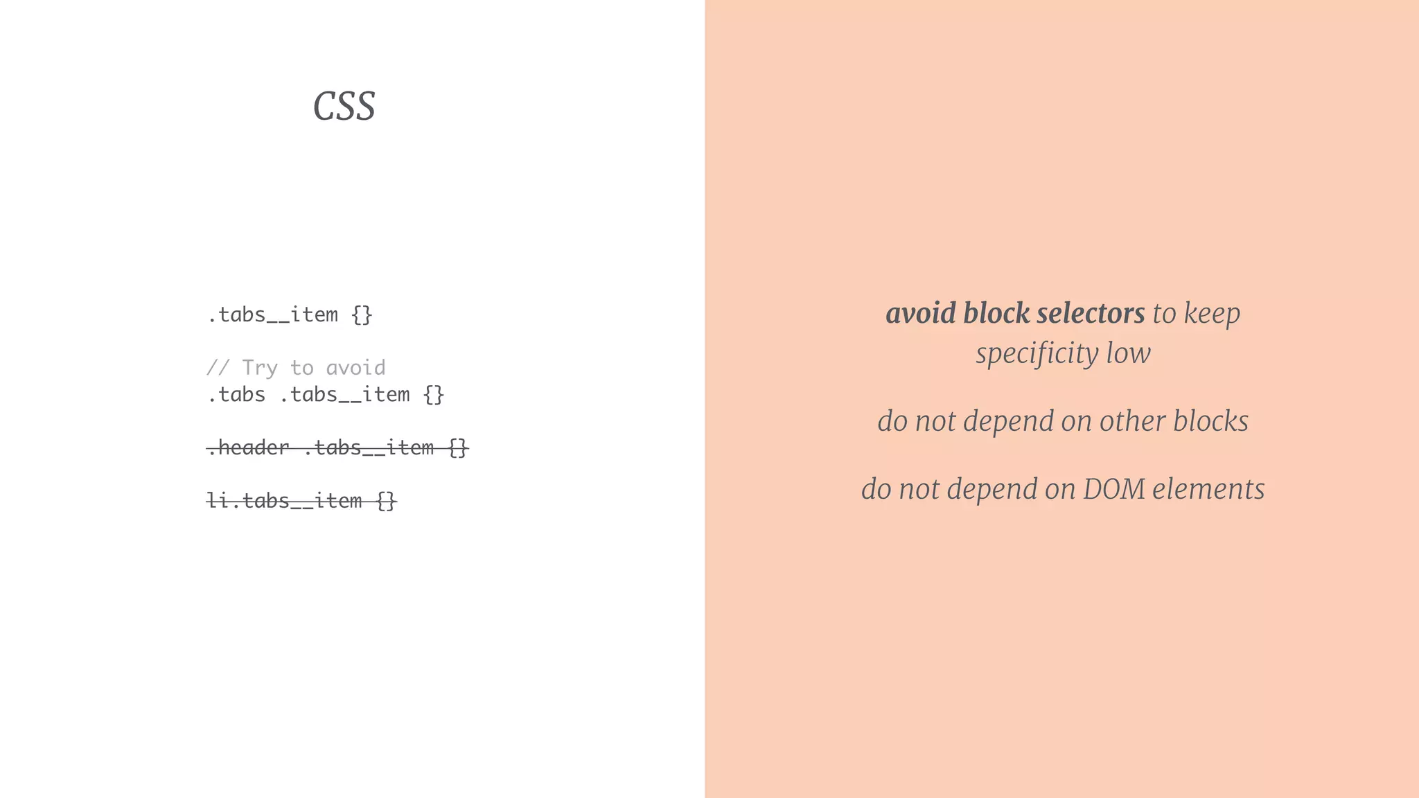 CSS
.tabs__item {}
// Try to avoid
.tabs .tabs__item {}
.header .tabs__item {}
li.tabs__item {}
avoid block selectors to keep
speciﬁcity low
do not depend on other blocks
do not depend on DOM elements
 