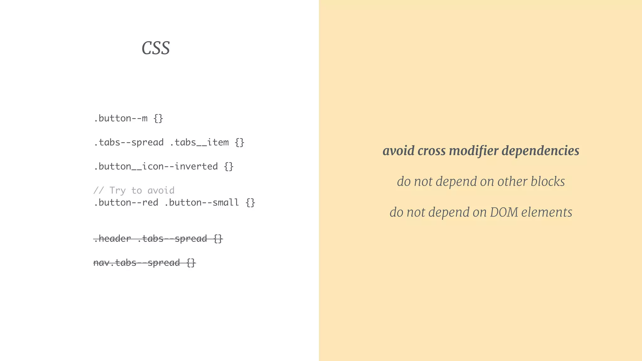 CSS
.button--m {}
.tabs--spread .tabs__item {}
.button__icon--inverted {}
// Try to avoid
.button--red .button--small {}
.header .tabs--spread {}
nav.tabs--spread {}
avoid cross modiﬁer dependencies

do not depend on other blocks
do not depend on DOM elements
 