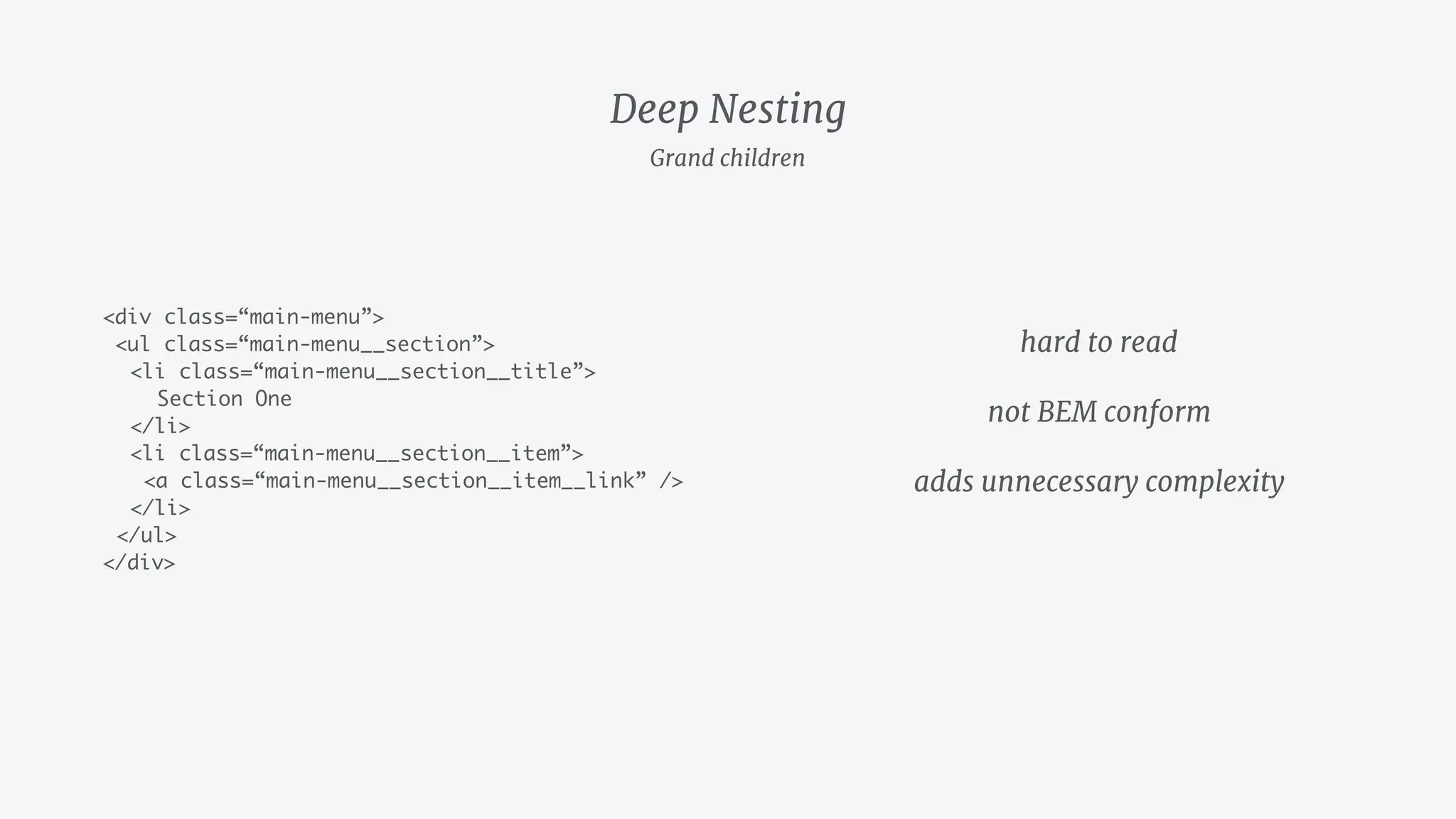 Deep Nesting
<div class=“main-menu”>
<ul class=“main-menu__section”>
<li class=“main-menu__section__title”>
Section One
</li>
<li class=“main-menu__section__item”>
<a class=“main-menu__section__item__link” />
</li>
</ul>
</div>
hard to read

not BEM conform

adds unnecessary complexity
Grand children
 