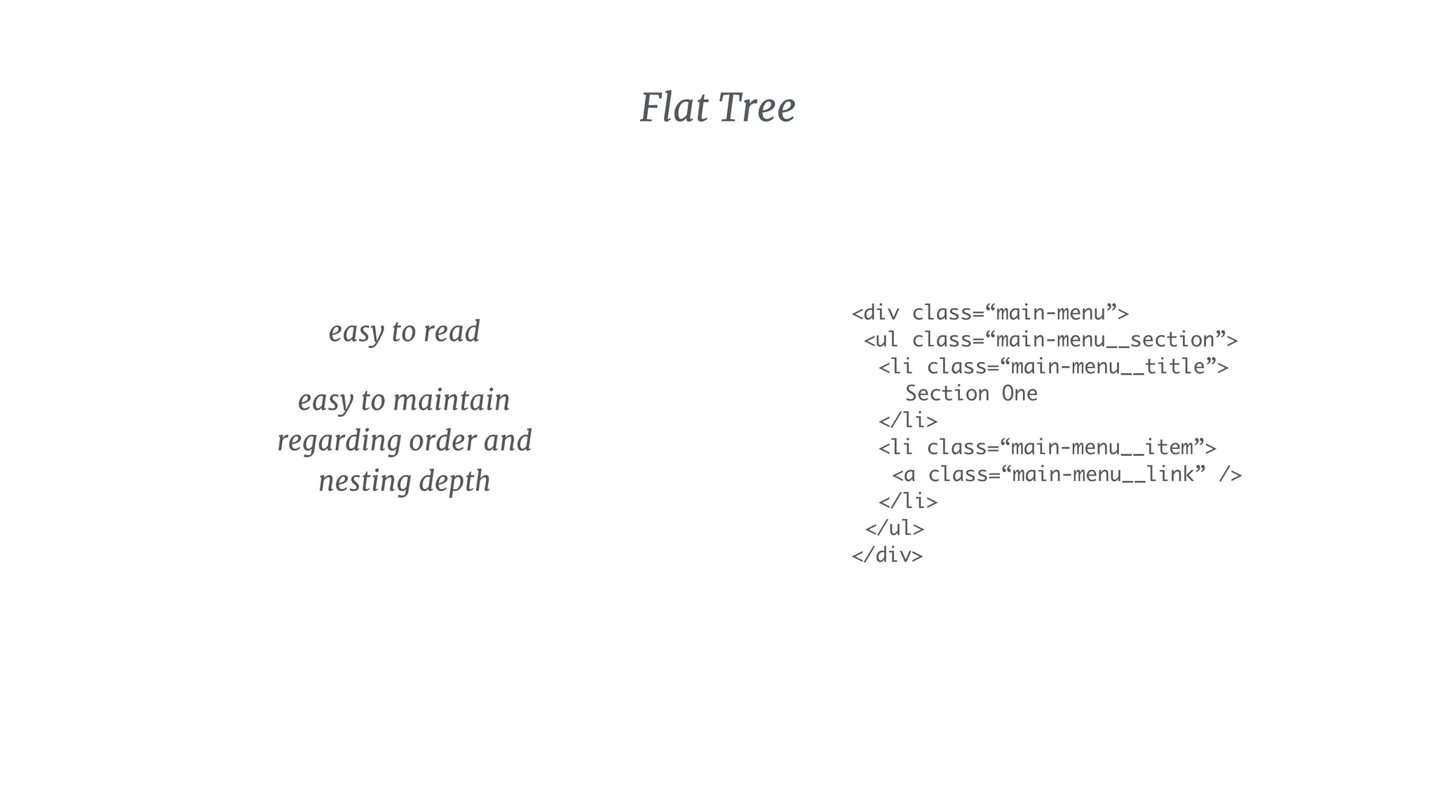 <div class=“main-menu”>
<ul class=“main-menu__section”>
<li class=“main-menu__title”>
Section One
</li>
<li class=“main-menu__item”>
<a class=“main-menu__link” />
</li>
</ul>
</div>
Flat Tree
easy to read

easy to maintain
regarding order and
nesting depth
 
